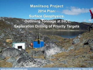 www.northamericannickel.com 25www.northamericannickel.com North American Nickel Inc. TSX-V: NAN
Maniitsoq Project
2014 Plan:
Surface Geophysics,
Outlining Tonnage at IHCC,
Exploration Drilling of Priority Targets
 