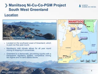 Location
Maniitsoq harbour looking east
towards the Maniitsoq project on the mainland
 Located on the southwest coast of Greenland, which
is pack ice free year-round.
 Maniitsoq’s mild climate allows for all year round
mining & shipping of concentrate.
 Greenland is a democratic, pro-mining country with a
transparent regulatory system, competitive mining
tax regime and no land claims issues.
Maniitsoq Ni-Cu-Co-PGM Project
South West Greenland
www.northamericannickel.com
5
 