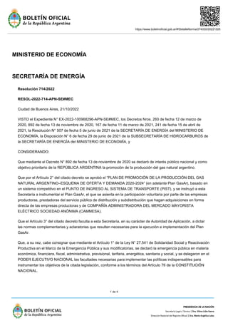 https://www.boletinoficial.gob.ar/#!DetalleNorma/274330/20221025
1 de 4
MINISTERIO DE ECONOMÍA
SECRETARÍA DE ENERGÍA
Resolución 714/2022
RESOL-2022-714-APN-SE#MEC
Ciudad de Buenos Aires, 21/10/2022
VISTO el Expediente N° EX-2022-100968296-APN-SE#MEC, los Decretos Nros. 260 de fecha 12 de marzo de
2020, 892 de fecha 13 de noviembre de 2020, 167 de fecha 11 de marzo de 2021, 241 de fecha 15 de abril de
2021, la Resolución N° 507 de fecha 5 de junio de 2021 de la SECRETARÍA DE ENERGÍA del MINISTERIO DE
ECONOMÍA, la Disposición N° 6 de fecha 29 de junio de 2021 de la SUBSECRETARÍA DE HIDROCARBUROS de
la SECRETARÍA DE ENERGÍA del MINISTERIO DE ECONOMÍA, y
CONSIDERANDO:
Que mediante el Decreto N° 892 de fecha 13 de noviembre de 2020 se declaró de interés público nacional y como
objetivo prioritario de la REPÚBLICA ARGENTINA la promoción de la producción del gas natural argentino.
Que por el Artículo 2° del citado decreto se aprobó el “PLAN DE PROMOCIÓN DE LA PRODUCCIÓN DEL GAS
NATURAL ARGENTINO–ESQUEMA DE OFERTA Y DEMANDA 2020-2024” (en adelante Plan GasAr), basado en
un sistema competitivo en el PUNTO DE INGRESO AL SISTEMA DE TRANSPORTE (PIST), y se instruyó a esta
Secretaría a instrumentar el Plan GasAr, el que se asienta en la participación voluntaria por parte de las empresas
productoras, prestadoras del servicio público de distribución y subdistribución que hagan adquisiciones en forma
directa de las empresas productoras y de COMPAÑÍA ADMINISTRADORA DEL MERCADO MAYORISTA
ELÉCTRICO SOCIEDAD ANÓNIMA (CAMMESA).
Que el Artículo 3° del citado decreto faculta a esta Secretaría, en su carácter de Autoridad de Aplicación, a dictar
las normas complementarias y aclaratorias que resulten necesarias para la ejecución e implementación del Plan
GasAr.
Que, a su vez, cabe consignar que mediante el Artículo 1° de la Ley N° 27.541 de Solidaridad Social y Reactivación
Productiva en el Marco de la Emergencia Pública y sus modificatorias, se declaró la emergencia pública en materia
económica, financiera, fiscal, administrativa, previsional, tarifaria, energética, sanitaria y social, y se delegaron en el
PODER EJECUTIVO NACIONAL las facultades necesarias para implementar las políticas indispensables para
instrumentar los objetivos de la citada legislación, conforme a los términos del Artículo 76 de la CONSTITUCIÓN
NACIONAL.
 