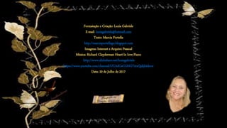 Formatação e Criação: Luzia Gabriele
E-mail: luziagabriele@hotmail.com
Texto: Marcia Portella
http://marciaportellago.blogspot.com
Imagens: Internet e Arquivo Pessoal
Música: Richard Clayderman Heart In love Piano
http://www.slideshare.net/luziagabriele
https://www.youtube.com/channel/UCAdCeCGHGTxtxQskjl4zkow
Data: 20 de Julho de 2017
