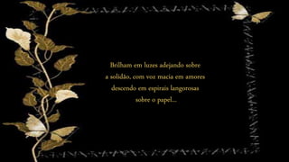 Brilham em luzes adejando sobre
a solidão, com voz macia em amores
descendo em espirais langorosas
sobre o papel...