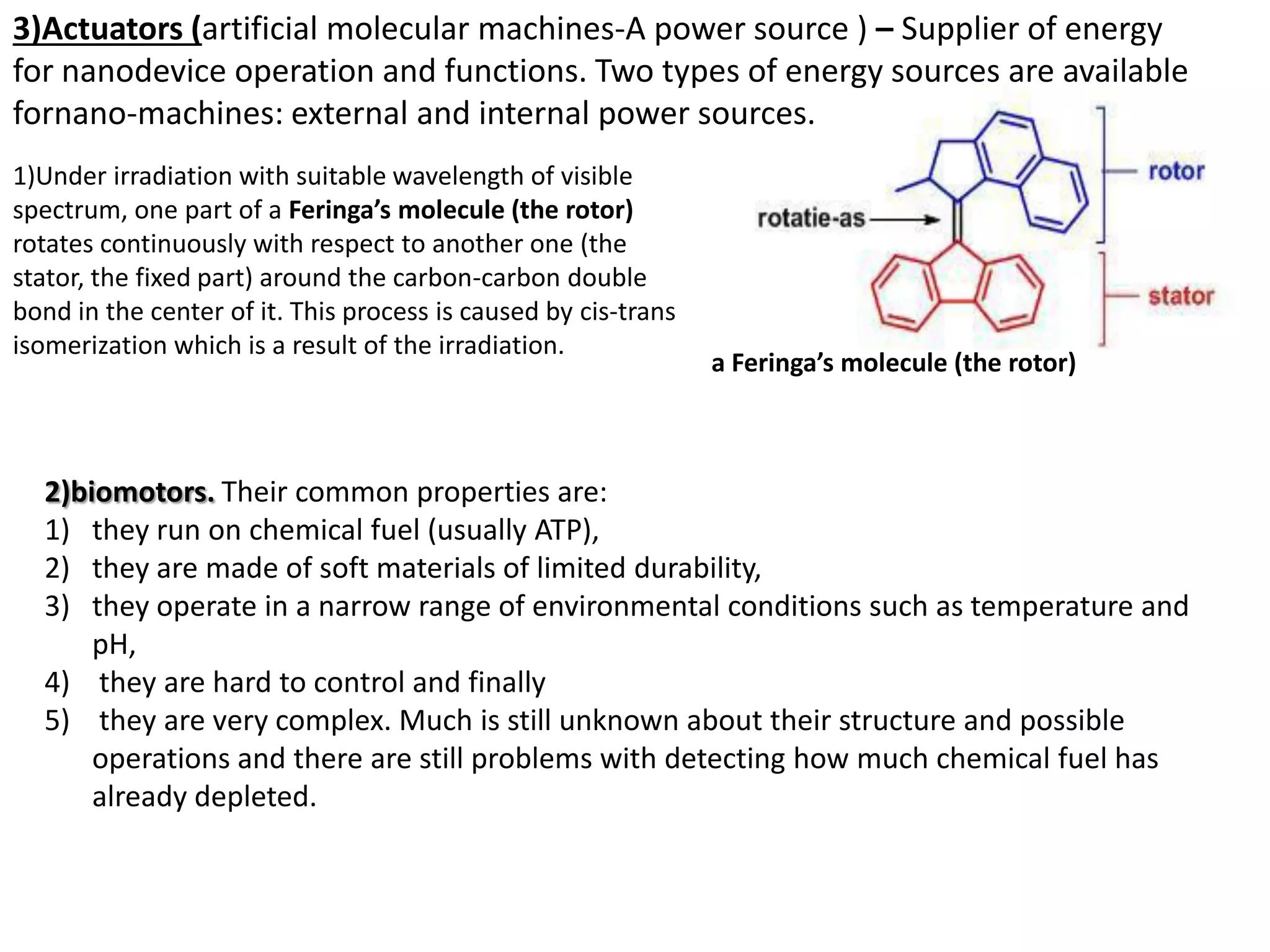 a Feringa’s molecule (the rotor)
1)Under irradiation with suitable wavelength of visible
spectrum, one part of a Feringa’s molecule (the rotor)
rotates continuously with respect to another one (the
stator, the fixed part) around the carbon-carbon double
bond in the center of it. This process is caused by cis-trans
isomerization which is a result of the irradiation.
3)Actuators (artificial molecular machines-A power source ) – Supplier of energy
for nanodevice operation and functions. Two types of energy sources are available
fornano-machines: external and internal power sources.
2)biomotors. Their common properties are:
1) they run on chemical fuel (usually ATP),
2) they are made of soft materials of limited durability,
3) they operate in a narrow range of environmental conditions such as temperature and
pH,
4) they are hard to control and finally
5) they are very complex. Much is still unknown about their structure and possible
operations and there are still problems with detecting how much chemical fuel has
already depleted.
 