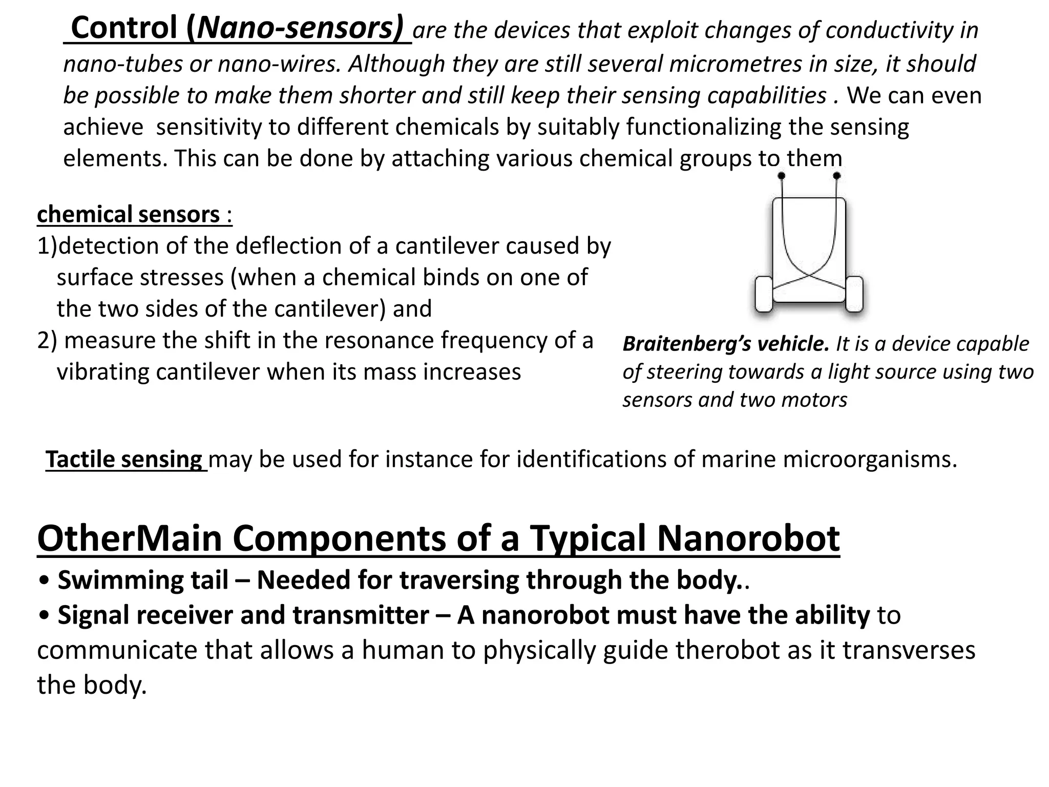 Control (Nano-sensors) are the devices that exploit changes of conductivity in
nano-tubes or nano-wires. Although they are still several micrometres in size, it should
be possible to make them shorter and still keep their sensing capabilities . We can even
achieve sensitivity to different chemicals by suitably functionalizing the sensing
elements. This can be done by attaching various chemical groups to them
chemical sensors :
1)detection of the deflection of a cantilever caused by
surface stresses (when a chemical binds on one of
the two sides of the cantilever) and
2) measure the shift in the resonance frequency of a
vibrating cantilever when its mass increases
Tactile sensing may be used for instance for identifications of marine microorganisms.
Braitenberg’s vehicle. It is a device capable
of steering towards a light source using two
sensors and two motors
OtherMain Components of a Typical Nanorobot
• Swimming tail – Needed for traversing through the body..
• Signal receiver and transmitter – A nanorobot must have the ability to
communicate that allows a human to physically guide therobot as it transverses
the body.
 