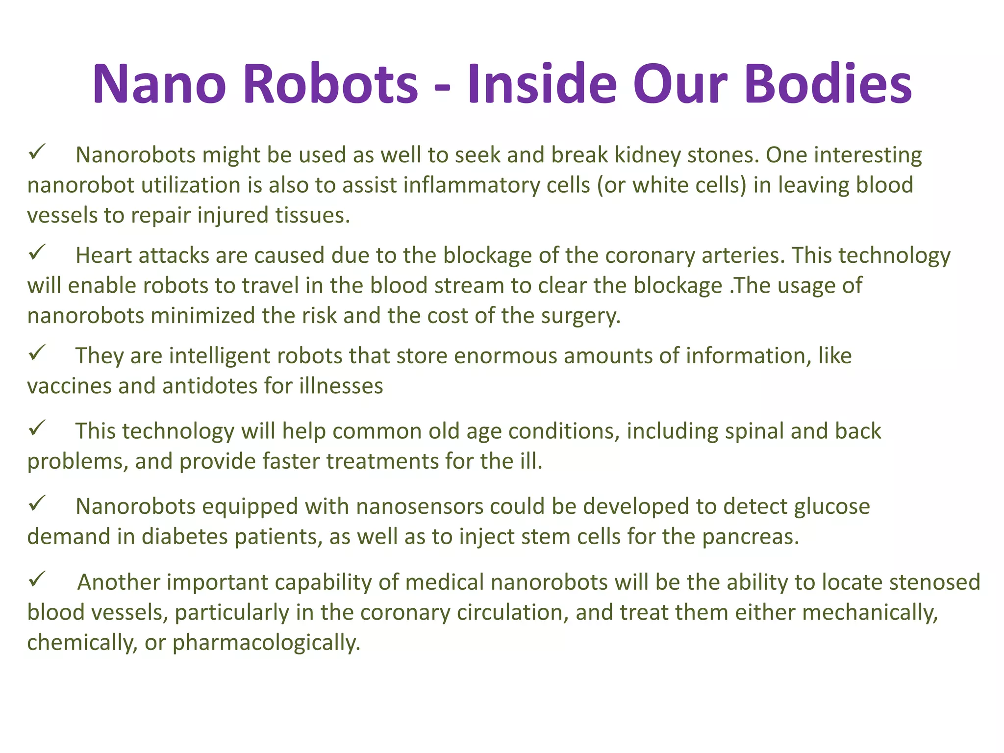 Nano Robots - Inside Our Bodies
 Nanorobots might be used as well to seek and break kidney stones. One interesting
nanorobot utilization is also to assist inflammatory cells (or white cells) in leaving blood
vessels to repair injured tissues.
 Heart attacks are caused due to the blockage of the coronary arteries. This technology
will enable robots to travel in the blood stream to clear the blockage .The usage of
nanorobots minimized the risk and the cost of the surgery.
 They are intelligent robots that store enormous amounts of information, like
vaccines and antidotes for illnesses
 This technology will help common old age conditions, including spinal and back
problems, and provide faster treatments for the ill.
 Nanorobots equipped with nanosensors could be developed to detect glucose
demand in diabetes patients, as well as to inject stem cells for the pancreas.
 Another important capability of medical nanorobots will be the ability to locate stenosed
blood vessels, particularly in the coronary circulation, and treat them either mechanically,
chemically, or pharmacologically.
 