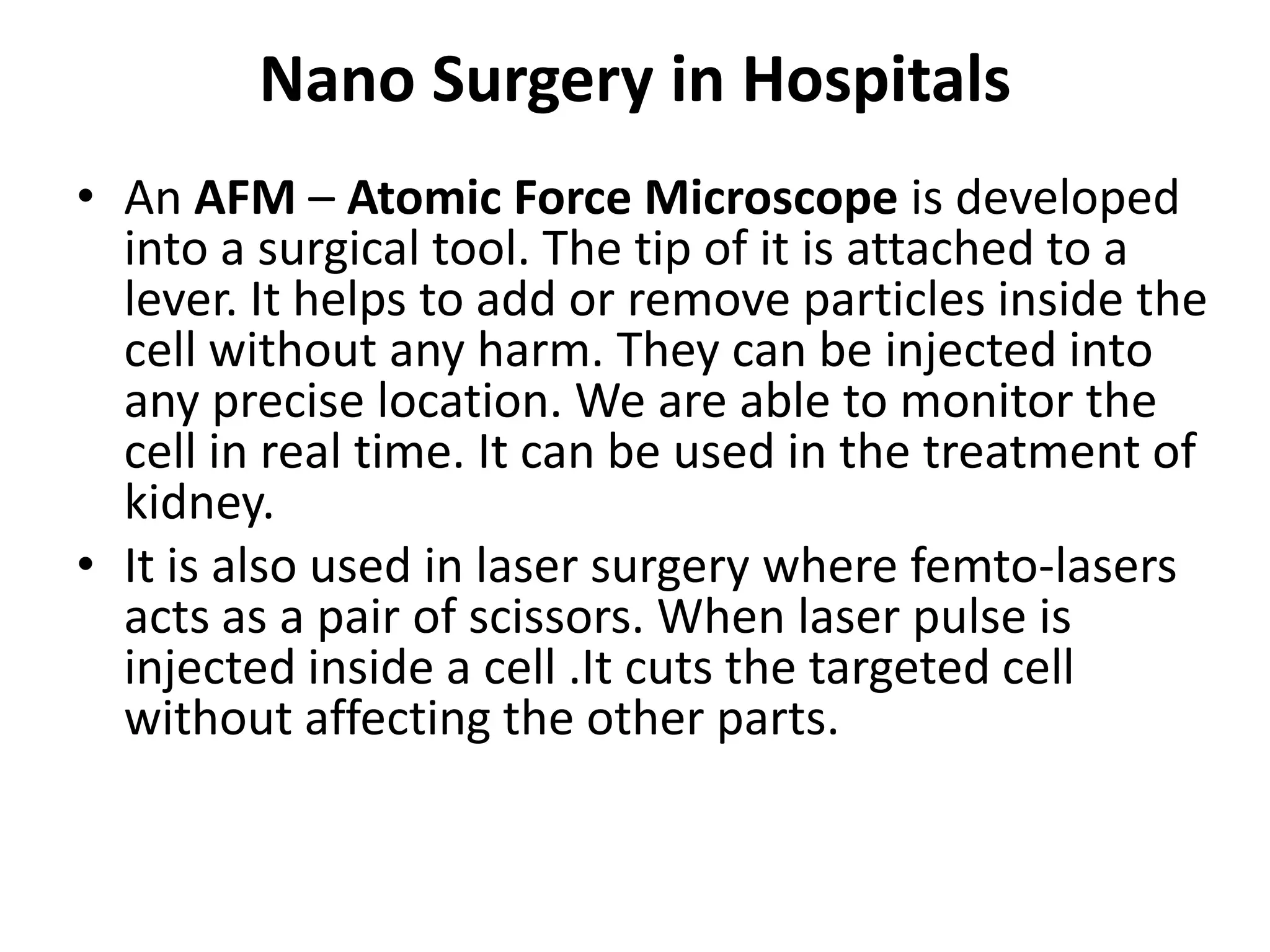 Nano Surgery in Hospitals
• An AFM – Atomic Force Microscope is developed
into a surgical tool. The tip of it is attached to a
lever. It helps to add or remove particles inside the
cell without any harm. They can be injected into
any precise location. We are able to monitor the
cell in real time. It can be used in the treatment of
kidney.
• It is also used in laser surgery where femto-lasers
acts as a pair of scissors. When laser pulse is
injected inside a cell .It cuts the targeted cell
without affecting the other parts.
 