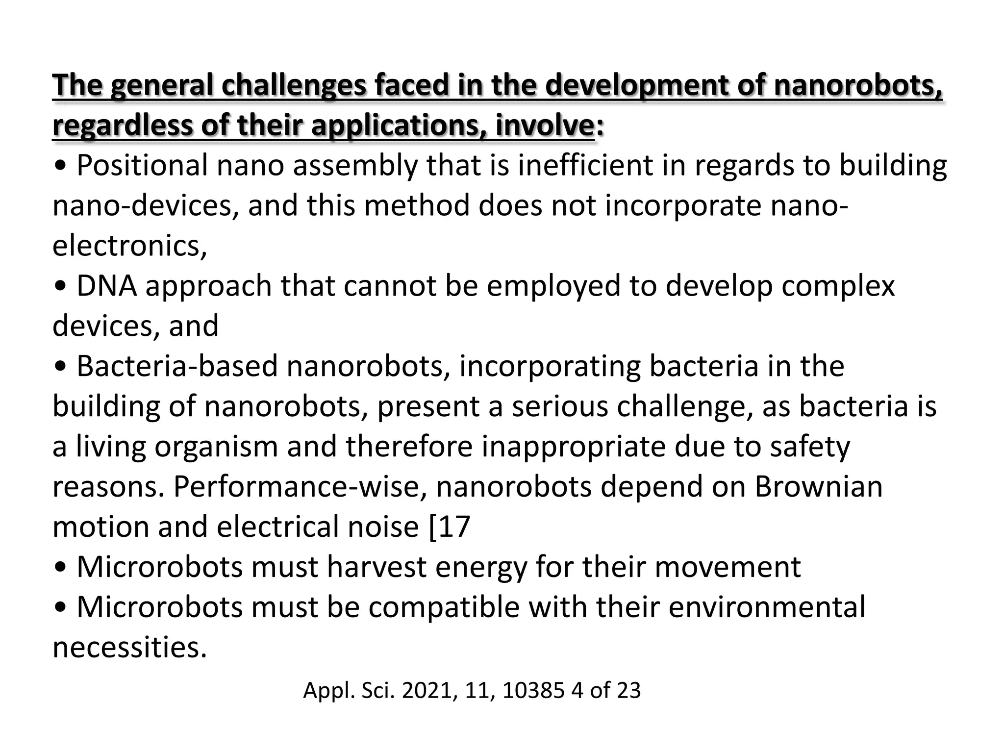 The general challenges faced in the development of nanorobots,
regardless of their applications, involve:
• Positional nano assembly that is inefficient in regards to building
nano-devices, and this method does not incorporate nano-
electronics,
• DNA approach that cannot be employed to develop complex
devices, and
• Bacteria-based nanorobots, incorporating bacteria in the
building of nanorobots, present a serious challenge, as bacteria is
a living organism and therefore inappropriate due to safety
reasons. Performance-wise, nanorobots depend on Brownian
motion and electrical noise [17
• Microrobots must harvest energy for their movement
• Microrobots must be compatible with their environmental
necessities.
Appl. Sci. 2021, 11, 10385 4 of 23
 