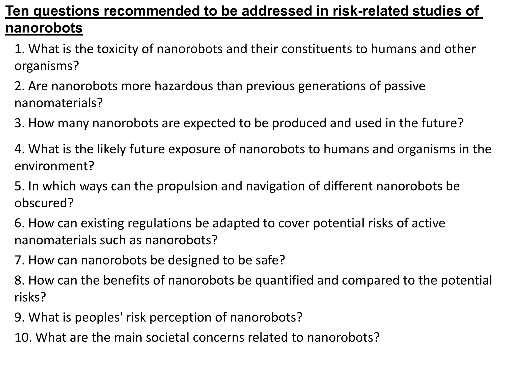 1. What is the toxicity of nanorobots and their constituents to humans and other
organisms?
2. Are nanorobots more hazardous than previous generations of passive
nanomaterials?
3. How many nanorobots are expected to be produced and used in the future?
4. What is the likely future exposure of nanorobots to humans and organisms in the
environment?
5. In which ways can the propulsion and navigation of different nanorobots be
obscured?
6. How can existing regulations be adapted to cover potential risks of active
nanomaterials such as nanorobots?
7. How can nanorobots be designed to be safe?
8. How can the benefits of nanorobots be quantified and compared to the potential
risks?
9. What is peoples' risk perception of nanorobots?
10. What are the main societal concerns related to nanorobots?
related studies of
-
Ten questions recommended to be addressed in risk
nanorobots
 