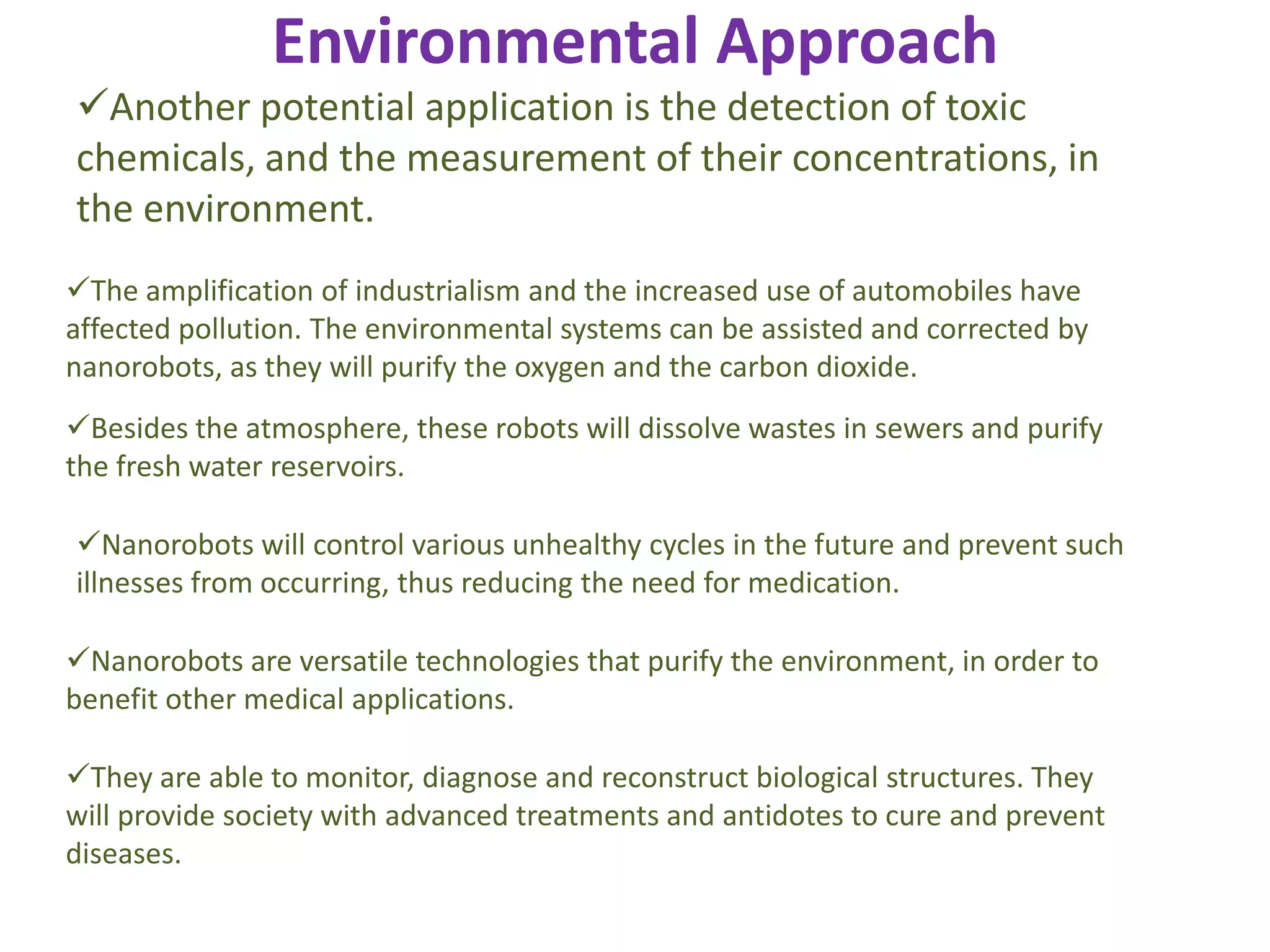 Environmental Approach
The amplification of industrialism and the increased use of automobiles have
affected pollution. The environmental systems can be assisted and corrected by
nanorobots, as they will purify the oxygen and the carbon dioxide.
Besides the atmosphere, these robots will dissolve wastes in sewers and purify
the fresh water reservoirs.
Nanorobots will control various unhealthy cycles in the future and prevent such
illnesses from occurring, thus reducing the need for medication.
Nanorobots are versatile technologies that purify the environment, in order to
benefit other medical applications.
They are able to monitor, diagnose and reconstruct biological structures. They
will provide society with advanced treatments and antidotes to cure and prevent
diseases.
Another potential application is the detection of toxic
chemicals, and the measurement of their concentrations, in
the environment.
 