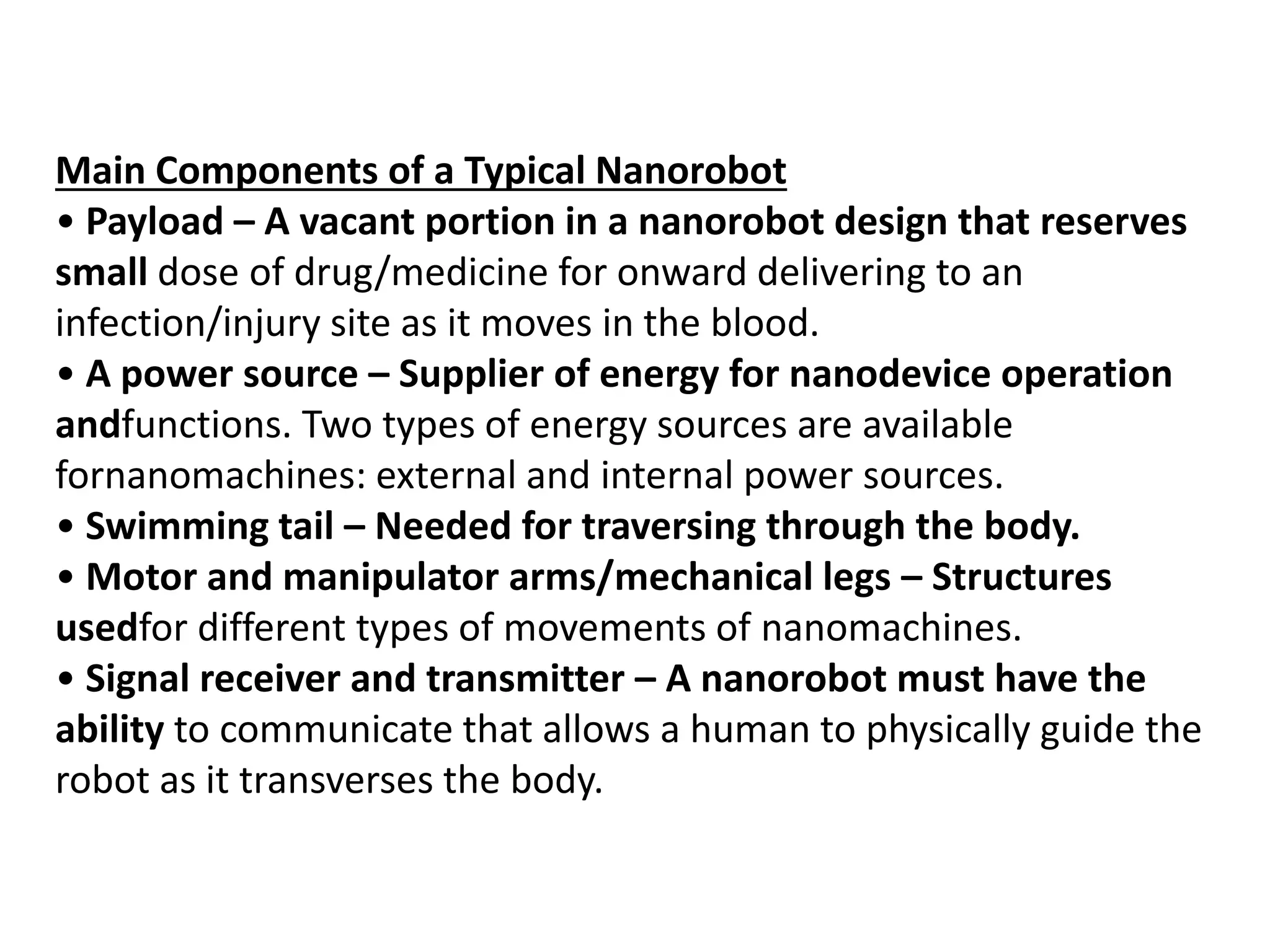 Main Components of a Typical Nanorobot
• Payload – A vacant portion in a nanorobot design that reserves
small dose of drug/medicine for onward delivering to an
infection/injury site as it moves in the blood.
• A power source – Supplier of energy for nanodevice operation
andfunctions. Two types of energy sources are available
fornanomachines: external and internal power sources.
• Swimming tail – Needed for traversing through the body.
• Motor and manipulator arms/mechanical legs – Structures
usedfor different types of movements of nanomachines.
• Signal receiver and transmitter – A nanorobot must have the
ability to communicate that allows a human to physically guide the
robot as it transverses the body.
 