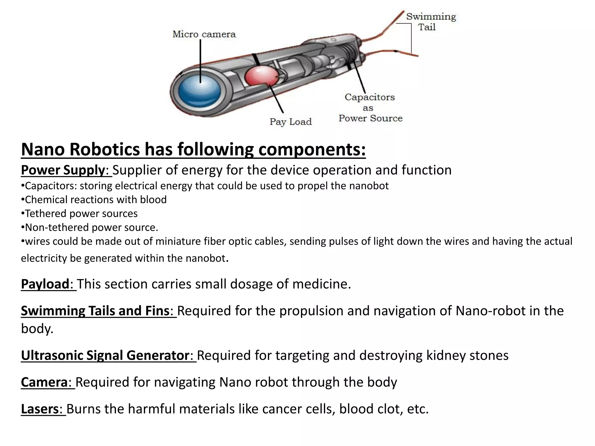 Nano Robotics has following components:
Power Supply: Supplier of energy for the device operation and function
•Capacitors: storing electrical energy that could be used to propel the nanobot
•Chemical reactions with blood
•Tethered power sources
•Non-tethered power source.
•wires could be made out of miniature fiber optic cables, sending pulses of light down the wires and having the actual
electricity be generated within the nanobot.
Payload: This section carries small dosage of medicine.
Swimming Tails and Fins: Required for the propulsion and navigation of Nano-robot in the
body.
Ultrasonic Signal Generator: Required for targeting and destroying kidney stones
Camera: Required for navigating Nano robot through the body
Lasers: Burns the harmful materials like cancer cells, blood clot, etc.
 