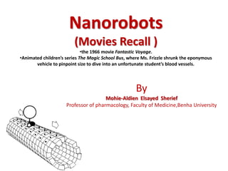 Nanorobots
(Movies Recall )
•the 1966 movie Fantastic Voyage.
•Animated children’s series The Magic School Bus, where Ms. Frizzle shrunk the eponymous
vehicle to pinpoint size to dive into an unfortunate student’s blood vessels.
By
Mohie-Aldien Elsayed Sherief
Professor of pharmacology, Faculty of Medicine,Benha University
 