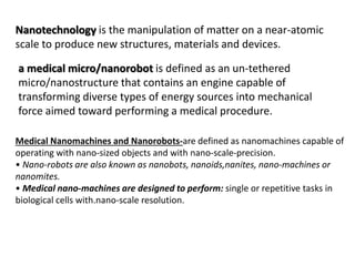 Nanotechnology is the manipulation of matter on a near-atomic
scale to produce new structures, materials and devices.
a medical micro/nanorobot is defined as an un-tethered
micro/nanostructure that contains an engine capable of
transforming diverse types of energy sources into mechanical
force aimed toward performing a medical procedure.
Medical Nanomachines and Nanorobots-are defined as nanomachines capable of
operating with nano-sized objects and with nano-scale-precision.
• Nano-robots are also known as nanobots, nanoids,nanites, nano-machines or
nanomites.
• Medical nano-machines are designed to perform: single or repetitive tasks in
biological cells with.nano-scale resolution.
 