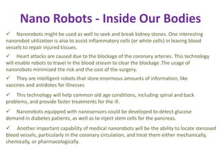 Nano Robots - Inside Our Bodies
 Nanorobots might be used as well to seek and break kidney stones. One interesting
nanorobot utilization is also to assist inflammatory cells (or white cells) in leaving blood
vessels to repair injured tissues.
 Heart attacks are caused due to the blockage of the coronary arteries. This technology
will enable robots to travel in the blood stream to clear the blockage .The usage of
nanorobots minimized the risk and the cost of the surgery.
 They are intelligent robots that store enormous amounts of information, like
vaccines and antidotes for illnesses
 This technology will help common old age conditions, including spinal and back
problems, and provide faster treatments for the ill.
 Nanorobots equipped with nanosensors could be developed to detect glucose
demand in diabetes patients, as well as to inject stem cells for the pancreas.
 Another important capability of medical nanorobots will be the ability to locate stenosed
blood vessels, particularly in the coronary circulation, and treat them either mechanically,
chemically, or pharmacologically.
 