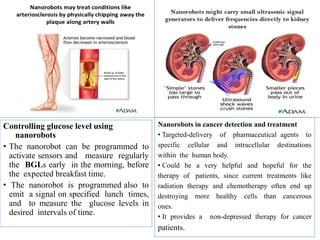 Controlling glucose level using
nanorobots
• The nanorobot can be programmed to
activate sensors and measure regularly
the BGLs early in the morning, before
the expected breakfast time.
• The nanorobot is programmed also to
emit a signal on specified lunch times,
and to measure the glucose levels in
desired intervals of time.
Nanorobots in cancer detection and treatment
• Targeted-delivery of pharmaceutical agents to
specific cellular and intracellular destinations
within the human body.
• Could be a very helpful and hopeful for the
therapy of patients, since current treatments like
radiation therapy and chemotherapy often end up
destroying more healthy cells than cancerous
ones.
• It provides a non-depressed therapy for cancer
patients.
 
