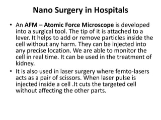 Nano Surgery in Hospitals
• An AFM – Atomic Force Microscope is developed
into a surgical tool. The tip of it is attached to a
lever. It helps to add or remove particles inside the
cell without any harm. They can be injected into
any precise location. We are able to monitor the
cell in real time. It can be used in the treatment of
kidney.
• It is also used in laser surgery where femto-lasers
acts as a pair of scissors. When laser pulse is
injected inside a cell .It cuts the targeted cell
without affecting the other parts.
 