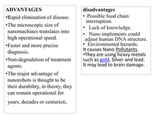 ADVANTAGES
•Rapid elimination of disease.
•The microscopic size of
nanomachines translates into
high operational speed.
•Faster and more precise
diagnosis.
•Non-degradation of treatment
agents.
•The major advantage of
nanorobots is thought to be
their durability, in theory, they
can remain operational for
years, decades or centuries.
disadvantages
• Possible food chain
interruption.
• Lack of knowledge.
• Nano implements could
adjust human DNA structure.
• Environmental hazards;
It causes Nano Pollutants.
•They are using heavy metals
such as gold, Silver and lead.
It may lead to brain damage.
 