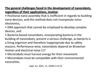 The general challenges faced in the development of nanorobots,
regardless of their applications, involve:
• Positional nano assembly that is inefficient in regards to building
nano-devices, and this method does not incorporate nano-
electronics,
• DNA approach that cannot be employed to develop complex
devices, and
• Bacteria-based nanorobots, incorporating bacteria in the
building of nanorobots, present a serious challenge, as bacteria is
a living organism and therefore inappropriate due to safety
reasons. Performance-wise, nanorobots depend on Brownian
motion and electrical noise [17
• Microrobots must harvest energy for their movement
• Microrobots must be compatible with their environmental
necessities.
Appl. Sci. 2021, 11, 10385 4 of 23
 