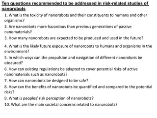 1. What is the toxicity of nanorobots and their constituents to humans and other
organisms?
2. Are nanorobots more hazardous than previous generations of passive
nanomaterials?
3. How many nanorobots are expected to be produced and used in the future?
4. What is the likely future exposure of nanorobots to humans and organisms in the
environment?
5. In which ways can the propulsion and navigation of different nanorobots be
obscured?
6. How can existing regulations be adapted to cover potential risks of active
nanomaterials such as nanorobots?
7. How can nanorobots be designed to be safe?
8. How can the benefits of nanorobots be quantified and compared to the potential
risks?
9. What is peoples' risk perception of nanorobots?
10. What are the main societal concerns related to nanorobots?
related studies of
-
Ten questions recommended to be addressed in risk
nanorobots
 