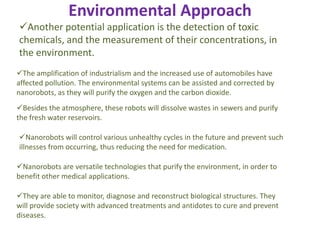Environmental Approach
The amplification of industrialism and the increased use of automobiles have
affected pollution. The environmental systems can be assisted and corrected by
nanorobots, as they will purify the oxygen and the carbon dioxide.
Besides the atmosphere, these robots will dissolve wastes in sewers and purify
the fresh water reservoirs.
Nanorobots will control various unhealthy cycles in the future and prevent such
illnesses from occurring, thus reducing the need for medication.
Nanorobots are versatile technologies that purify the environment, in order to
benefit other medical applications.
They are able to monitor, diagnose and reconstruct biological structures. They
will provide society with advanced treatments and antidotes to cure and prevent
diseases.
Another potential application is the detection of toxic
chemicals, and the measurement of their concentrations, in
the environment.
 