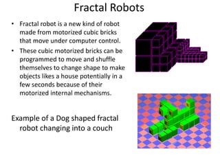 Fractal Robots
• Fractal robot is a new kind of robot
made from motorized cubic bricks
that move under computer control.
• These cubic motorized bricks can be
programmed to move and shuffle
themselves to change shape to make
objects likes a house potentially in a
few seconds because of their
motorized internal mechanisms.
Example of a Dog shaped fractal
robot changing into a couch
 