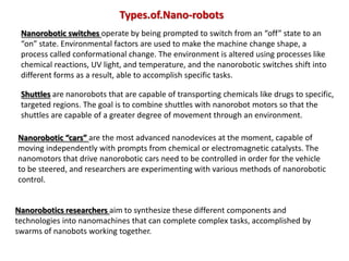 Shuttles are nanorobots that are capable of transporting chemicals like drugs to specific,
targeted regions. The goal is to combine shuttles with nanorobot motors so that the
shuttles are capable of a greater degree of movement through an environment.
Nanorobotic “cars” are the most advanced nanodevices at the moment, capable of
moving independently with prompts from chemical or electromagnetic catalysts. The
nanomotors that drive nanorobotic cars need to be controlled in order for the vehicle
to be steered, and researchers are experimenting with various methods of nanorobotic
control.
Nanorobotics researchers aim to synthesize these different components and
technologies into nanomachines that can complete complex tasks, accomplished by
swarms of nanobots working together.
Nanorobotic switches operate by being prompted to switch from an “off” state to an
“on” state. Environmental factors are used to make the machine change shape, a
process called conformational change. The environment is altered using processes like
chemical reactions, UV light, and temperature, and the nanorobotic switches shift into
different forms as a result, able to accomplish specific tasks.
Types.of.Nano-robots
 