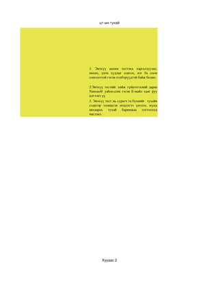 цт­ын тухай




1.  Энэхүү  цахим  тестэнд  харгалзуулах, 
нөхөх,  үнэн  худлыг  сонгох,  нэг  ба  олон 
сонголттой гэсэн хэлбэрүүдтэй байж болно. 

2.Энэхүү  тестийг  хийж  гүйцэтгэсний  дараа 
Nansaa@  yahoo.com  гэсэн  Е­майл  хаяг  руу 
илгээнэ үү 
3. Энэхүү тест нь сурагч та бүхнийг  тухайн 
сэдвээр  эзэмшсэн  мэдлэгээ  үнэлэх,  юунд 
анхаарах  тухай  баримжаа  тогтооход 
чиглэнэ.




        Хуудас 2
 