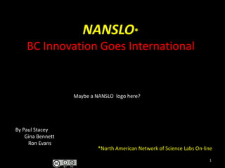 NANSLO*BC Innovation Goes International Maybe a NANSLO  logo here? By Paul Stacey        Gina Bennett           Ron Evans *North American Network of Science Labs On-line 1 