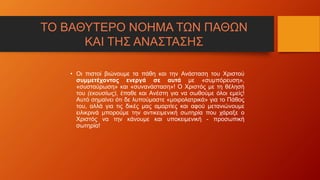 ΤΟ ΒΑΘΥΤΕΡΟ ΝΟΗΜΑ ΤΩΝ ΠΑΘΩΝ
ΚΑΙ ΤΗΣ ΑΝΑΣΤΑΣΗΣ
• Οι πιστοί βιώνουμε τα πάθη και την Ανάσταση του Χριστού
συμμετέχοντας ενεργά σε αυτά με «συμπόρευση»,
«συσταύρωση» και «συνανάσταση»! Ο Χριστός με τη θέλησή
του (εκουσίως), έπαθε και Ανέστη για να σωθούμε όλοι εμείς!
Αυτό σημαίνει ότι δε λυπούμαστε «μοιρολατρικά» για το Πάθος
του, αλλά για τις δικές μας αμαρτίες και αφού μετανιώνουμε
ειλικρινά μπορούμε την αντικειμενική σωτηρία που χάραξε ο
Χριστός να την κάνουμε και υποκειμενική - προσωπική
σωτηρία!
 
