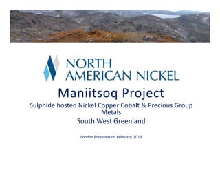 Maniitsoq Project
Sulphide hosted Nickel Copper Cobalt & Precious Group 
Metals 
South West Greenland
London Presentation February, 2013

 