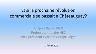 Et si la prochaine révolution
commerciale se passait à Châteauguay?
Jacques Nantel Ph.D
Professeur titulaire HEC
Vice-président exécutif. Groupe Léger
7 février 2015
 