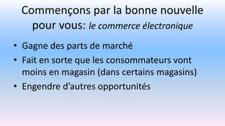 Commençons par la bonne nouvelle
pour vous: le commerce électronique
• Gagne des parts de marché
• Fait en sorte que les consommateurs vont
moins en magasin (dans certains magasins)
• Engendre d’autres opportunités
 
