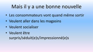 Mais il y a une bonne nouvelle
• Les consommateurs vont quand même sortir
• Veulent aller dans les magasins
• Veulent socialiser
• Veulent être
surpris/séduit(e)s/impressionné(e)s
 