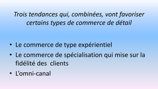 Trois tendances qui, combinées, vont favoriser
certains types de commerce de détail
• Le commerce de type expérientiel
• Le commerce de spécialisation qui mise sur la
fidélité des clients
• L’omni-canal
 