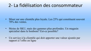 2- La fidélisation des consommateur
• Miser sur une clientèle plus loyale. Les 25% qui constituent souvent
70% des ventes.
• Moins de SKU, mais des gammes plus profondes. Un magasin
spécialisé dans le bonbons? Est-ce possible?
• Un service à la clientèle qui doit apporter une valeur ajoutée par
rapport à l’offre en ligne
 