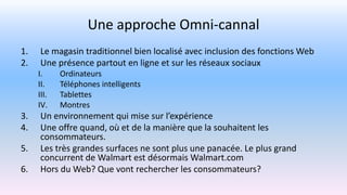 Une approche Omni-cannal
1. Le magasin traditionnel bien localisé avec inclusion des fonctions Web
2. Une présence partout en ligne et sur les réseaux sociaux
I. Ordinateurs
II. Téléphones intelligents
III. Tablettes
IV. Montres
3. Un environnement qui mise sur l’expérience
4. Une offre quand, où et de la manière que la souhaitent les
consommateurs.
5. Les très grandes surfaces ne sont plus une panacée. Le plus grand
concurrent de Walmart est désormais Walmart.com
6. Hors du Web? Que vont rechercher les consommateurs?
 