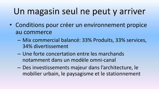 Un magasin seul ne peut y arriver
• Conditions pour créer un environnement propice
au commerce
– Mix commercial balancé: 33% Produits, 33% services,
34% divertissement
– Une forte concertation entre les marchands
notamment dans un modèle omni-canal
– Des investissements majeur dans l’architecture, le
mobilier urbain, le paysagisme et le stationnement
 