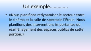 Un exemple…………..
• «Nous planifions redynamiser le secteur entre
le cinéma et la salle de spectacle l’Étoile. Nous
planifions des interventions importantes de
réaménagement des espaces publics de cette
portion.»
 