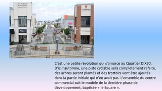 C'est une petite révolution qui s'amorce au Quartier DIX30.
D'ici l'automne, une piste cyclable sera complètement refaite,
des arbres seront plantés et des trottoirs vont être ajoutés
dans la partie initiale qui n'en avait pas. L'ensemble du centre
commercial suit le modèle de la dernière phase de
développement, baptisée « le Square ».
 