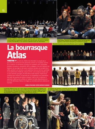 THÉÂTRE La scène du théâtre des Amandiers se peuple peu à
peu d’une, dix, trente puis cent personnes, entrant sur le plateau comme
sur un podium. Ce dimanche 25 janvier, les comédiens sont comptables,
retraités, animateurs, consultants, SDF ou collégiens. Ces cent habitants de
Nanterre, de tous âges et de toutes conditions sociales, ont accepté de se
prêter, pendant une semaine, à une expérience hors du commun : participer
à une performance théâtrale, conçue comme « une sculpture sociale » par
un duo d’artistes portugais, Ana Borralho et João Galante. Inspiré d’une
comptine pour enfants, ce spectacle est la cartographie d’une population,
d’où jaillit des paroles de révolte et d’espoir. Créé en 2011 à Lisbonne, le
spectacle a déjà tourné au Brésil, en Suède et en Italie. Atlas-Nanterre en
est la 26e
déclinaison. Retour en images sur une belle aventure collective et
humaine.
ISABELLE FRUCHARD, PHOTOS MATHIAS GLIKMANS
La bourrasque
Atlas
Le principe d’Atlas est que, tour à tour, chaque participant décline sa profession, son
statut social, ses coups de cœur, avec la même tournure de phrase. Magali murmure :
« Si 58 danseuses en situation de handicap, contraintes de travailler à l’étranger faute
de propositions artistiques en France, dérangent beaucoup de gens… »
Tiago Gandra, l’assistant son et lumière, entouré de Ana Borralho,
à gauche, et de Catarina Gonçalves qui coordonne le groupe.
Dimanche 25 janvier, dernier échauffement avant le spectacle.
Première répétition, lundi 19 janvier. Sur la grande scène du théâtre des Amandiers,
les participants se présentent et parlent de ce qui les anime. Au centre, le metteur
en scène, Ana Borralho, et ses assistants collectent toutes ces informations.
« Le moment des histoires » : crescendo, puis decrescendo,
les performers d’Atlas vont livrer leur histoire au public.
16
 