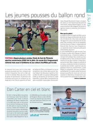 Dan Carter en ciel et blanc
En 2017, le Racing Métro 92 quittera
son historique stade Yves-du-Manoir
à Colombes pour fouler la pelouse
synthétique de l’Arena à Nanterre (lire
p. 10). Mais avant cela, le club connaî-
traunmomenthistoriqueavecl’arrivée,
fin 2015 après la coupe du monde, de
l’ouvreur vedette des All Blacks, Dan
Carter.À32 ans,lejoueurnéo-zélandais,
recordman des points inscrits en sélec-
tion (1 457 en 102 matchs) s’est engagé
pourtroissaisonsavecleclubfrancilien.
Dan Carter a déjà fréquenté le Top 14
en 2008-2009 sous les couleurs du club
de Perpignan. Blessé au talon d’Achille,
il n’avait pu disputer que cinq matchs,
mais avait néanmoins hérité d’un titre
de champion de France.
SOPHIE BOCARD
Prochain match
Racing Métro 92 / ASM
Clermont, samedi 21 février, stade Yves-du-
Manoir, 12, rue François-Faber à Colombes.
racing-metro92.com.
35
CLAIREMACEL
Ils mesurent tout juste 1,50 m et font déjà
quelques prouesses avec leurs crampons aux
couleurs clinquantes. Tous ont un rêve : per-
cer dans le football. Mais cela reste un rêve
de gosse. En grandissant, ils prennent vite
conscience que les élus se comptent sur les
doigts de la main. Chez les apprentis de l’école
de football de l’ESN, qu’ils évoluent ou non en
compétition, cela semble déjà assimilé. Ous-
man Diaby et ses éducateurs sportifs se font
undevoirdeveilleràcequeleursélèvesgardent
la tête sur les épaules. Sur le terrain du stade
Gabriel-Péri, la grosse tête à l’entraînement ou
aprèsunevictoiren’apassaplace.Outrelatech-
Les jeunes pousses du ballon rond
FOOTBALL Depuis plusieurs années, l’école de foot de l’Entente
sportive nanterrienne (ESN) fait le plein. Un succès lié à l’engouement
national mais aussi à l’ambiance et aux valeurs insufflées par le club.
nique, l’équipe éducative est là pour « inculquer
des valeurs, car leur transmission fait partie de
notretravail »,expliqueDjamelLayachi,l’undes
quatreentraîneursdescatégoriesU12etU13(U
signifiantUnderou« moinsde »,12et13ansen
l’occurrence).
Rien que du plaisir !
Lerespect,leplaisiretlegoûtdel’effortsontle
leitmotiv de chaque entraînement des U8, U9,
U10, U11, U12 et U13. « Pour éviter la champion-
niteaiguë,iln’yapasdeclassementchezlesplus
petits. Cela commence chez les U12 seulement,
continue Ousman Diaby, le responsable de
l’école de foot. Pour eux, nous n’imposons au-
cun objectif de résultat. Il faut juste qu’ils jouent
sérieusement », poursuit-il.
Ici, pas d’individualité qui vaille non plus ! Tout
le monde a sa place dans l’équipe, le collectif
étant la base du jeu. « Prendre les meilleurs, ce
n’estpasnotrepolitique.Nousvoulonsquetous
lesenfantsjouentaumoinsunefoistouslesdeux
matchs et sur les deux mi-temps à chaque fois »,
poursuitlecoach.Mais,sirigueuretassiduiténe
sontpasaurendez-vouslorsdesentraînements,
la sanction peut tomber : suspension pour les
prochains matchs ou entraînements. « L’état
d’esprit, la combativité, c’est aussi ça le foot »,
justifieDjamel.Etlarecettesemblefonctionner
puisque aujourd’hui les moins de 12 et 13 ans
caracolententêtedeleurchampionnatenpre-
nant du plaisir et en produisant du beau foot.
CHRISTELLE GARANCHER
Les U12 et U13 à l’entraînement au stade Gabriel-Péri.
Dan Carter, l’ouvreur vedette des All Blacks,
rejoindra le Racing Métro 92 fin 2015.
RACINGMETRO92
 