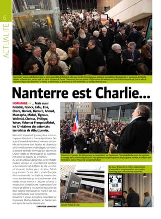 6
CLAIREMACEL
HOMMAGE … Mais aussi
Frédéric, Franck, Cabu, Elsa,
Charb, Honoré, Bernard, Ahmed,
Mustapha, Michel, Tignous,
Wolinski, Clarissa, Philippe,
Yohan, Yohav et François-Michel,
les 17 victimes des attentats
terroristes de début janvier.
Nanterre est Charlie…
Mercredi 7 janvier, 400 Nanterriens se sont rassemblés à l’hôtel de ville pour rendre hommage aux policiers, journalistes, dessinateurs et personnel de Charlie
Hebdo. « L’heure n’est pas au repli sur soi et à la peur de l’autre. L’heure est plus que jamais à l’affirmation des valeurs qui font la République et qui font la ville de
Nanterre depuis des décennies : la liberté, la démocratie, la fraternité, le vivre ensemble », a souligné Patrick Jarry.
Mercredi7etvendredi9janvier,deuxattentats
tragiquesébranlentlaFrancerépublicaine.Des
actesd’uneextrêmeviolence,vivementcondam-
nés par Nanterre dont les élus et citoyens se
sontimmédiatementmobiliséspourdirenonà
labarbarieetrendrehommageauxvictimesde
Charlie Hebdo, de Montrouge et du supermar-
ché casher de la porte de Vincennes.
Ausoirdesattaquesperpétréescontrel’hebdo-
madairesatirique,unrassemblementspontané
se tient dans le hall de l’hôtel de ville : « Le choc
est immense, déclare alors, très ému, Patrick
Jarry, le maire. Ce soir, c’est la société française
danssonensemble,c’estlavilledeNanterredans
toutes ses diversités qui sont bouleversées et ré-
voltées par cet attentat. » Les jours suivants, la
mobilisations’amplifieavecl’observationd’une
minute de silence à l’occasion de la journée de
deuilnationaletlesoutiendumaireetdesélus
à la communauté juive nanterrienne.
Dimanche11janvier,aprèss’êtrerassembléssur
l’esplanade Charles-de-Gaulle, les Nanterriens
ont rejoint la marche républicaine.
CHRISTELLE GARANCHER
Devant l’hôtel de ville.
Du 14 au 21 janvier, le cinéma Les Lumières
a bousculé sa programmation pour rendre
hommage aux caricaturistes assassinés.
Dimanche 11 janvier, des Nanterriens se rassemblent sur l’esplanade Charles-de-Gaulle avant de rejoindre
le cortège de la marche républicaine. Pour permettre la participation du plus grand nombre, le théâtre des
Amandiers avance l’heure de sa représentation.
CLAIREMACEL
CLAIREMACEL
MATHIASGLIKMANS
 