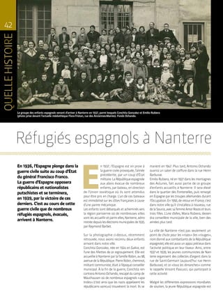 42
Le groupe des enfants espagnols venant d’arriver à Nanterre en 1937, parmi lesquels Conchita Gonzalez et Emilio Rubiera
(photo prise devant l’actuelle médiathèque Flora-Tristan, rue des Anciennes-Mairies). Fonds Ochando.
E
n 1937, l’Espagne est en proie à
la guerre civile provoquée, l’année
précédente, par un coup d’État
militaire.LaRépubliqueespagnole
aux abois évacue de nombreux
enfants, par bateau, en direction
de l’Union soviétique où ils sont attendus
pour être pris en charge. L’un de ces bateaux
est immobilisé sur les côtes françaises à cause
d’une panne mécanique.
Les enfants sont débarqués et acheminés vers
la région parisienne où de nombreuses villes
vontlesaccueilliretparmielles,Nanterre,admi-
nistréedepuislesélectionsmunicipalesde1935
par Raymond Barbet.
Sur la photographie ci-dessus, récemment
retrouvée, nous avons reconnu deux enfants
arrivant dans notre ville.
Conchita Gonzalez, née en 1924 en Galice, est
l’une des fillettes de ce regroupement. Elle est
accueillieàNanterreparlafamilleRobin,au98,
avenuedelaRépublique.PierreRobin,cheminot,
militantcommuniste,étaitàl’époqueconseiller
municipal. À la fin de la guerre, Conchita ren-
contreraAntonioOchando,rescapéducampde
Mauthausen où de nombreux espagnols « apa-
trides » (c’est ainsi que les nazis appelaient les
républicains vaincus) trouvèrent la mort. Ils se
En 1936, l’Espagne plonge dans la
guerre civile suite au coup d’État
du général Francisco Franco.
La guerre d’Espagne opposera
républicains et nationalistes
putschistes et se terminera,
en 1939, par la victoire de ces
derniers. C’est au cours de cette
guerre civile que de nombreux
réfugiés espagnols, évacués,
arrivent à Nanterre.
Réfugiés espagnols à Nanterre
marient en 1947. Plus tard, Antonio Ochando
ouvrira un salon de coiffure dans la rue Henri-
Barbusse.
Emilio Rubiera, né en 1927 dans les montagnes
des Asturies, fait aussi partie de ce groupe
d’enfants accueillis à Nanterre. Il sera élevé
dans le quartier des Fontenelles, puis renvoyé
en Espagne par les troupes allemandes durant
l’Occupation.En1956,deretourenFrance,c’est
dans notre ville qu’il s’installera à nouveau, rue
delaSource,avecsafemmeAmorRocesetleurs
trois filles. L’une d’elles, Maria Rubiera, devien-
dra conseillère municipale de la ville, bien des
années plus tard.
La ville de Nanterre n’est pas seulement un
point de chute pour les « rojos » (les « rouges »,
nomdonnéauxcombattantsdelaRépublique
espagnole),elleestaussiunappuiprécieuxdans
l’activité politique en leur faveur. Ainsi, entre
1937 et 1939, les jeunes communistes de Nan-
terre organisent des collectes d’argent dans la
rue de Saint-Germain (aujourd’hui rue Henri-
Barbusse), et ce « tous les dimanches » comme
le rappelle Vincent Pascucci, qui participait à
cette activité.
Malgré les différentes expressions mondiales
de soutien, la jeune République espagnole est
 
