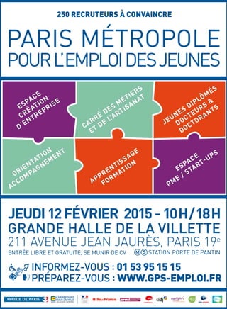 250 RECRUTEURS À CONVAINCRE
GRANDE HALLE DE LA VILLETTE
211 AVENUE JEAN JAURÈS, PARIS 19e
STATION PORTE DE PANTINENTRÉE LIBRE ET GRATUITE, SE MUNIR DE CV
JEUDI12FÉVRIER 2015-10H/18H
INFORMEZ-VOUS : 01 53 95 15 15
PRÉPAREZ-VOUS : WWW.GPS-EMPLOI.FR
 