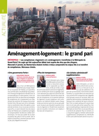 8
PHOTOSMATHIASGLIKMANS
MÉTROPOLE Les compétences « logement » et « aménagement » transférées à la Métropole du
Grand Paris ? Un sujet qui fait aujourd’hui débat tant auprès des élus que des citoyens.
Mercredi 21 janvier, les Nanterriens étaient invités à mieux comprendre les enjeux liés à ce transfert
de compétences. Morceaux choisis.
Aménagement-logement : le grand pari
JEAN-PIERRE TROCHE,
architecte urbaniste, gérant de
Ville et Habitat et consultant
sur les politiques publiques de
l’habitat et du logement social.
« Oui, il faut une Métropole du
GrandParispouressayerd’avan-
cer sur la question de l’habitat, car aujourd’hui
noussommesdansunepériodedesous-produc-
tionchroniquedelogementsenÎle-de-France.Je
suispersuadéque,surcettequestion,ilfautune
gouvernanceforte,quidevraêtreaccompagnée
de compétences qui s’imposeraient aux villes
refusantdeconstruire.Onmanqued’uneaction
foncière forte. Elle peut venir de la métropole,
mais la coordination devra être gérée au plus
prèsdesterritoires.Carjenevoispascomment,
aujourd’hui, on peut résoudre tous les enjeux
autourdel’habitatsanscompétencespartagées
et coresponsabilité. Au-delà de ce débat tech-
nocratique, il ne faut pas oublier de se poser
la question des valeurs et de la mixité : avec le
projetduGrandParis,commentfairepouravoir
un peu plus d’égalité territoriale ? »
MIREILLE FERRI,
directrice générale de l’Atelier
international du Grand Paris
« Une métropole a un sens si
elleestuniformedanssastruc-
ture. Ici, ce n’est pas le cas, il
n’y a pas de cohérence ni du
pointdevuefonctionnel,nidelaformeurbaine.
Toutefois,ilyaquandmêmeuneinstitutionqui
nous promet enfin la disparition des inégalités
entre groupes sociaux et territoires. Mais une
cohérenceadministrativea-t-elle-déjàpermisde
fabriquer de la solidarité de façon uniforme ?
Non ! C’est un projet politique et la seule chose
dontonestàpeuprèscertainaujourd’hui,c’est
quelatonalitépolitiquemajoritairedelafuture
MétropoleduGrandParisneserapeut-êtrepas
la recherche de solidarité. Pour le moment, on
a uniquement gagné un échelon administratif
supplémentaire. L’empilement du mille-feuille
et des outils administratifs donne le tournis. »
« Plus de transparence »« Une gouvernance forte » «Un échelon administratif
supplémentaire »PATRICK JARRY,
maire de Nanterre
« Il est nécessaire qu’au niveau
delaMétropoleduGrandParis,
il existe un document contrac-
tuel et opposable qui déter-
mine, année par année, ce que
lescommunesdoiventconstruireenlogements,
tantennombrequ’ennatureoutypologie.Celui-
ciestnécessairepourplacerlescommunesface
àleursresponsabilités.Celadoitêtreassortide
plus de transparence, car la question politique
du logement ne peut progresser sans trans-
parence. Les habitants doivent savoir, chaque
année,quiconstruitquoietoù.Jesuispersuadé
qu’on ne pourra pas résoudre la question de la
crise du logement en Île-de-France seulement
avec de nouvelles institutions. Je le répète, il
faut plus de transparence. »
 