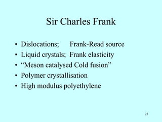 23
Sir Charles Frank
• Dislocations; Frank-Read source
• Liquid crystals; Frank elasticity
• “Meson catalysed Cold fusion”
• Polymer crystallisation
• High modulus polyethylene
 