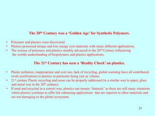 37
The 20th Century was a ‘Golden Age’ for Synthetic Polymers.
• Polymers and plastics were discovered.
• Plastics possessed unique and low energy cost materials with many different applications.
• The science of polymers and plastics steadily advanced in the 20th Century influencing
the worlds understanding of biopolymers and plastics applications.
The 21st Century has seen a ‘Reality Check’ on plastics.
• Plastic pollution, inappropriate and over use, lack of recycling, global warming have all contributed
(with justification) to plastics in particular being cast as villains.
• 21st century Plastic recycling and reuse can be properly addressed (in a similar way to paper, glass
and metal was in the 20th century).
• If used and recycled in a correct way, plastics can remain ‘fantastic’ as there are still many situations
where plastics continue to offer life enhancing applications that are superior to other materials and
are not damaging to the global ecosystem.
 