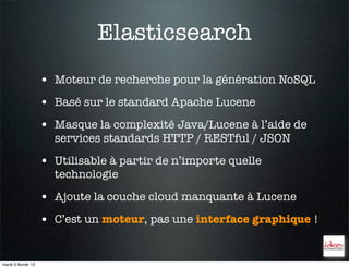 Elasticsearch
                     • Moteur de recherche pour la génération NoSQL
                     • Basé sur le standard Apache Lucene
                     • Masque la complexité Java/Lucene à l’aide de
                       services standards HTTP / RESTful / JSON

                     • Utilisable à partir de n’importe quelle
                       technologie

                     • Ajoute la couche cloud manquante à Lucene
                     • C’est un moteur, pas une interface graphique !


mardi 5 février 13
 