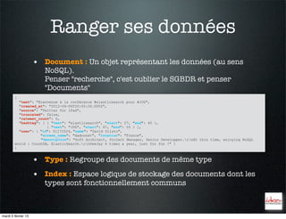 Ranger ses données
                     • Document : Un objet représentant les données (au sens
                        NoSQL).
                        Penser "recherche", c'est oublier le SGBDR et penser
                        "Documents"
        {
          "text": "Bienvenue à la conférence #elasticsearch pour #JUG",
          "created_at": "2012-04-06T20:45:36.000Z",
          "source": "Twitter for iPad",
          "truncated": false,
          "retweet_count": 0,
          "hashtag": [ { "text": "elasticsearch", "start": 27, "end": 40 },
                       { "text": "JUG", "start": 47, "end": 55 } ],
          "user": { "id": 51172224, "name": "David Pilato",
                    "screen_name": "dadoonet", "location": "France",
                    "description": "Soft Architect, Project Manager, Senior Developper.rnAt this time, enjoying NoSQL
        world : CouchDB, ElasticSearch.rnDeeJay 4 times a year, just for fun !" }
        }


                     • Type : Regroupe des documents de même type
                     • Index : Espace logique de stockage des documents dont les
                        types sont fonctionnellement communs



mardi 5 février 13
 