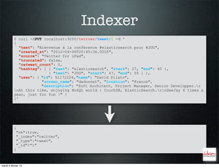 Indexer
           $ curl -XPUT localhost:9200/twitter/tweet/1 -d '
           {
              "text": "Bienvenue à la conférence #elasticsearch pour #JUG",
              "created_at": "2012-04-06T20:45:36.000Z",
              "source": "Twitter for iPad",
              "truncated": false,
              "retweet_count": 0,
              "hashtag": [ { "text": "elasticsearch", "start": 27, "end": 40 },
                           { "text": "JUG", "start": 47, "end": 55 } ],
              "user": { "id": 51172224, "name": "David Pilato",
                        "screen_name": "dadoonet", "location": "France",
                        "description": "Soft Architect, Project Manager, Senior Developper.r
           nAt this time, enjoying NoSQL world : CouchDB, ElasticSearch.rnDeeJay 4 times a
           year, just for fun !" }
           }'




           {
            "ok":true,
            "_index":"twitter",
            "_type":"tweet",
            "_id":"1"
           }



mardi 5 février 13
 