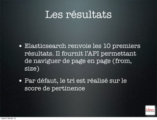 Les résultats

                     • Elasticsearch renvoie les 10 premiers
                       résultats. Il fournit l’API permettant
                       de naviguer de page en page (from,
                       size)
                     • Par défaut, le tri est réalisé sur le
                       score de pertinence



mardi 5 février 13
 